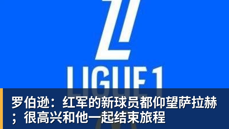 罗伯逊:红军的新球员都仰望萨拉赫;很高兴和他一起结束旅程 罗伯逊:红军的新球员都仰望萨拉赫;很高兴和他一起结束旅程